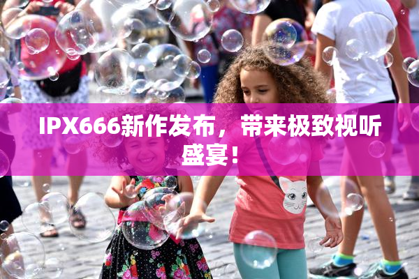 IPX666新作发布，带来极致视听盛宴！