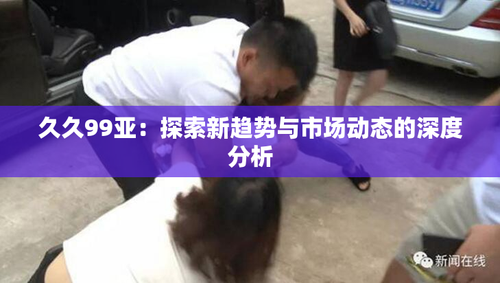 久久99亚：探索新趋势与市场动态的深度分析