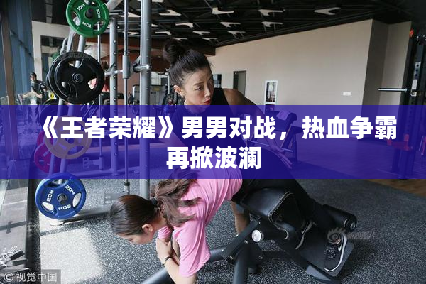 《王者荣耀》男男对战，热血争霸再掀波澜