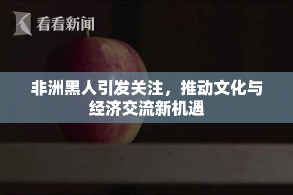 非洲黑人引发关注，推动文化与经济交流新机遇