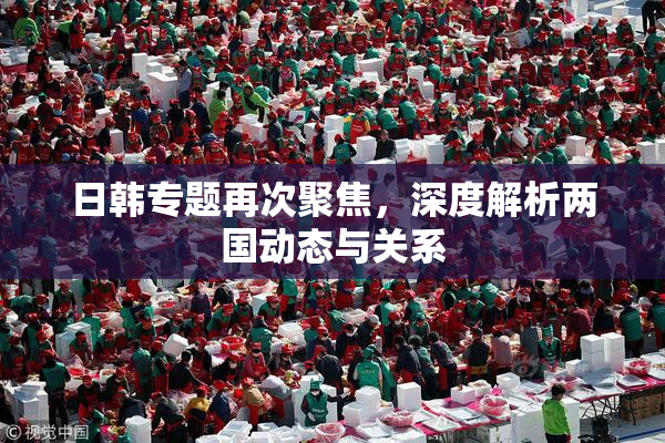 日韩专题再次聚焦，深度解析两国动态与关系