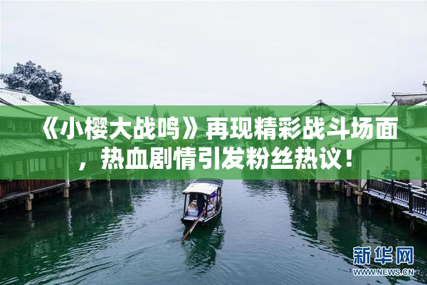 《小樱大战鸣》再现精彩战斗场面，热血剧情引发粉丝热议！