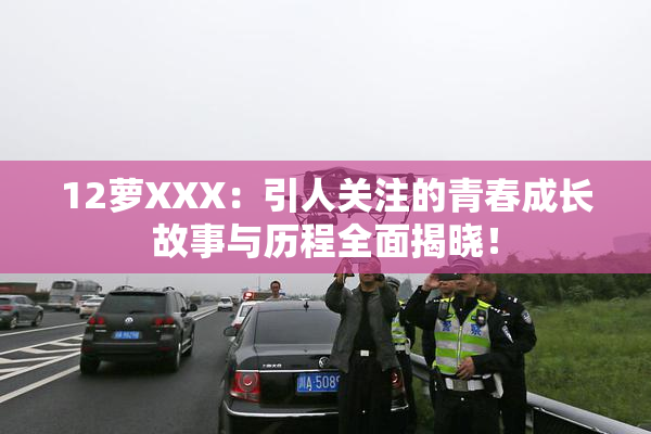 12萝XXX：引人关注的青春成长故事与历程全面揭晓！