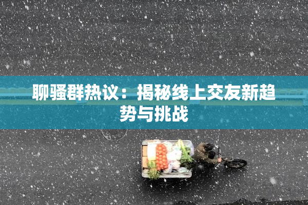聊骚群热议：揭秘线上交友新趋势与挑战