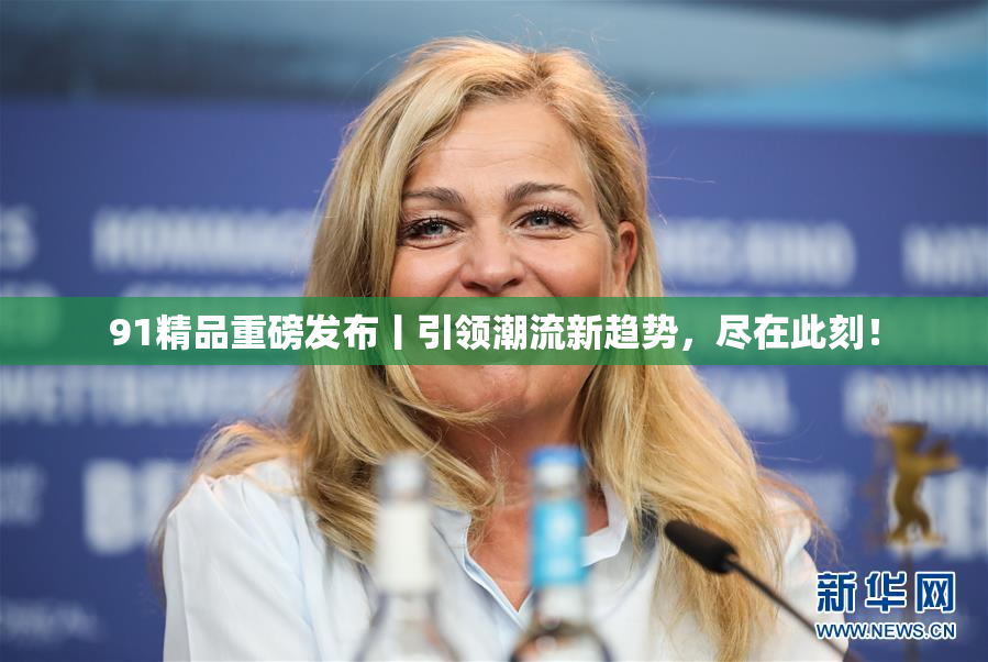 91精品重磅发布丨引领潮流新趋势，尽在此刻！