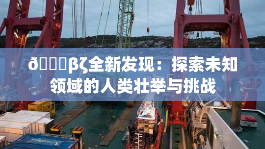 👙βζ全新发现：探索未知领域的人类壮举与挑战