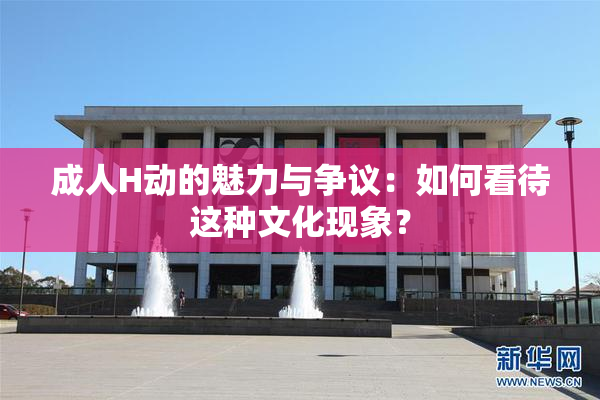 成人H动的魅力与争议：如何看待这种文化现象？