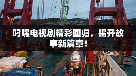 叼嘿电视剧精彩回归，揭开故事新篇章！