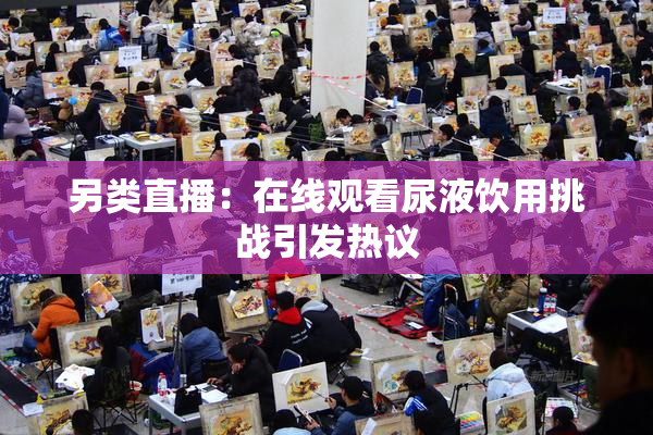 另类直播：在线观看尿液饮用挑战引发热议