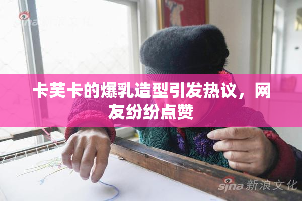 卡芙卡的爆乳造型引发热议，网友纷纷点赞