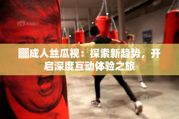 ▓成人丝瓜视：探索新趋势，开启深度互动体验之旅