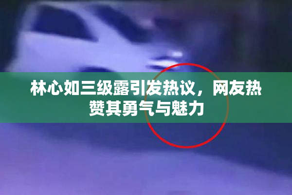 林心如三级露引发热议，网友热赞其勇气与魅力