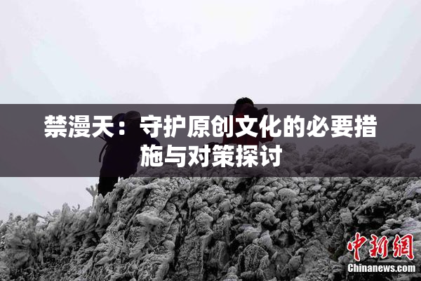 禁漫天：守护原创文化的必要措施与对策探讨