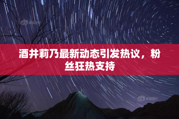酒井莉乃最新动态引发热议，粉丝狂热支持