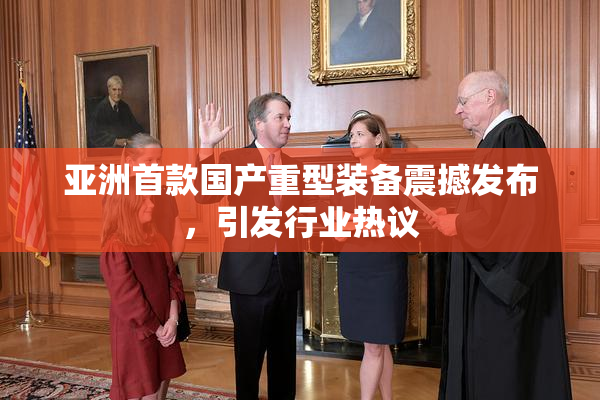 亚洲首款国产重型装备震撼发布，引发行业热议
