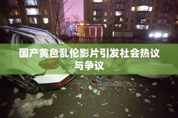 国产黄色乱伦影片引发社会热议与争议