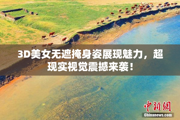 3D美女无遮掩身姿展现魅力，超现实视觉震撼来袭！