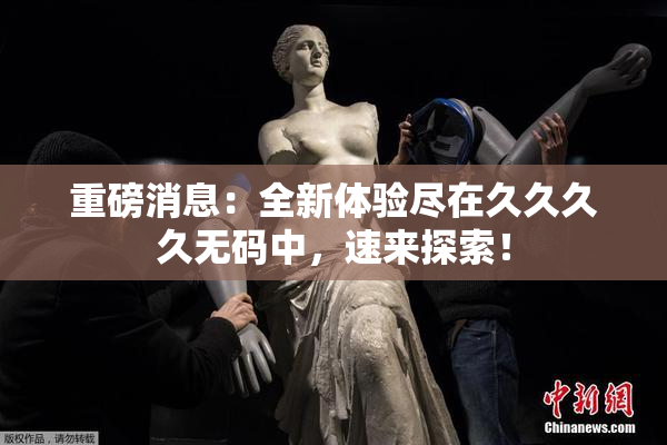 重磅消息：全新体验尽在久久久久无码中，速来探索！