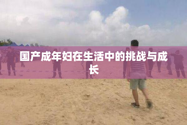 国产成年妇在生活中的挑战与成长