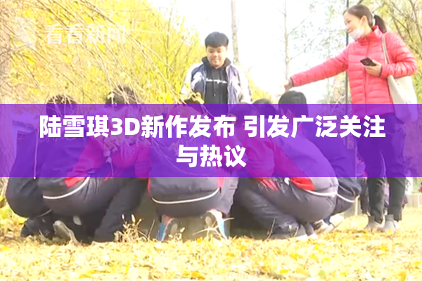 陆雪琪3D新作发布 引发广泛关注与热议