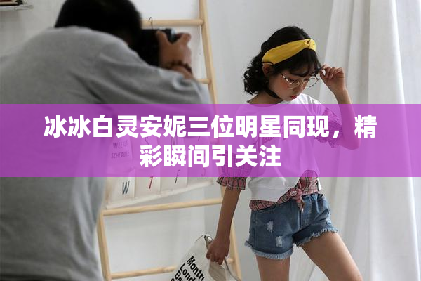 冰冰白灵安妮三位明星同现，精彩瞬间引关注