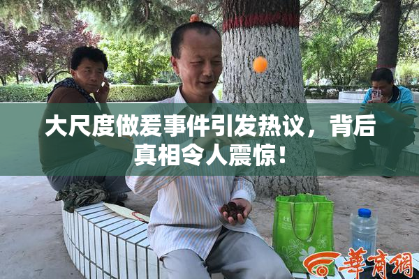 大尺度做爰事件引发热议，背后真相令人震惊！
