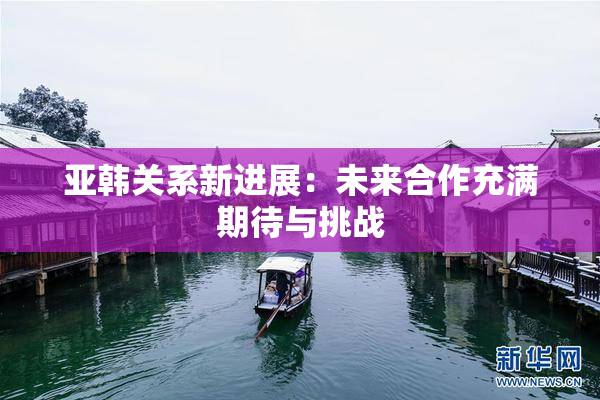 亚韩关系新进展：未来合作充满期待与挑战