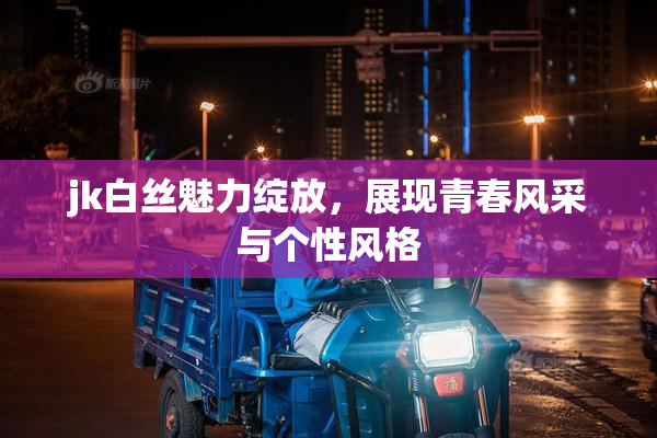 jk白丝魅力绽放，展现青春风采与个性风格