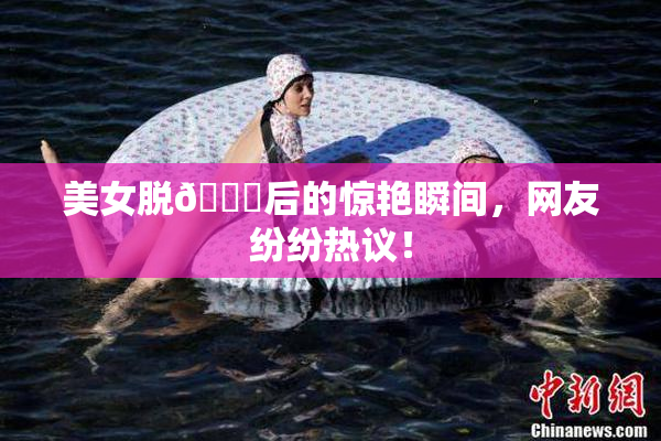 美女脱👙后的惊艳瞬间，网友纷纷热议！