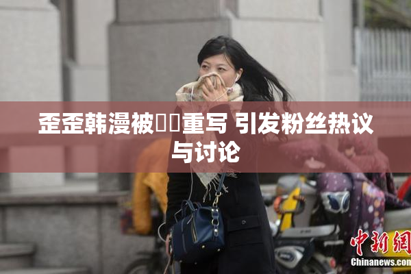 歪歪韩漫被❌‌重写 引发粉丝热议与讨论
