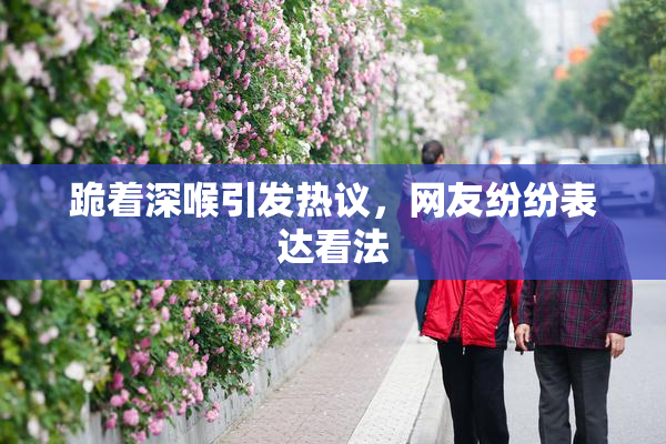 跪着深喉引发热议，网友纷纷表达看法