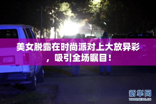 美女脱露在时尚派对上大放异彩，吸引全场瞩目！