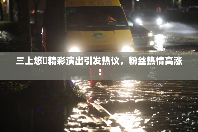 三上悠亜精彩演出引发热议，粉丝热情高涨！