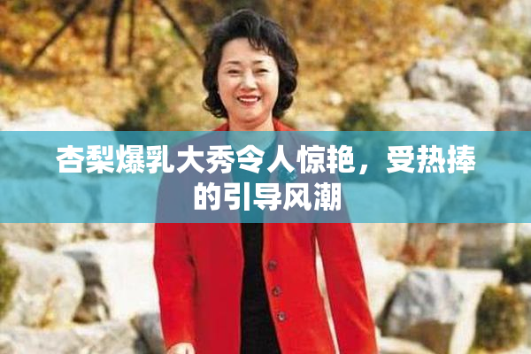 杏梨爆乳大秀令人惊艳，受热捧的引导风潮