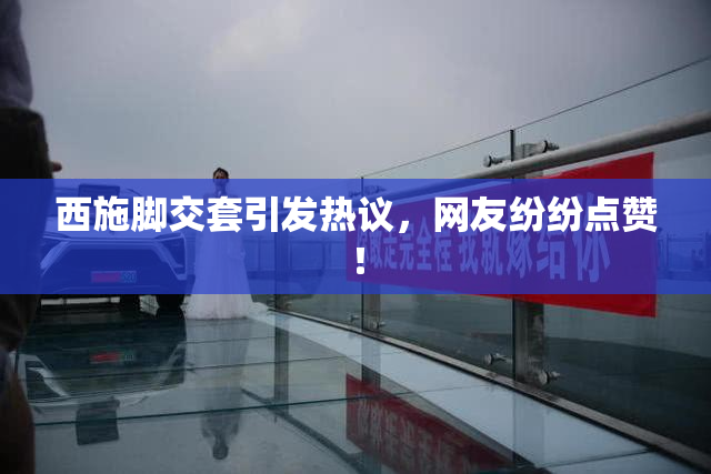 西施脚交套引发热议，网友纷纷点赞！