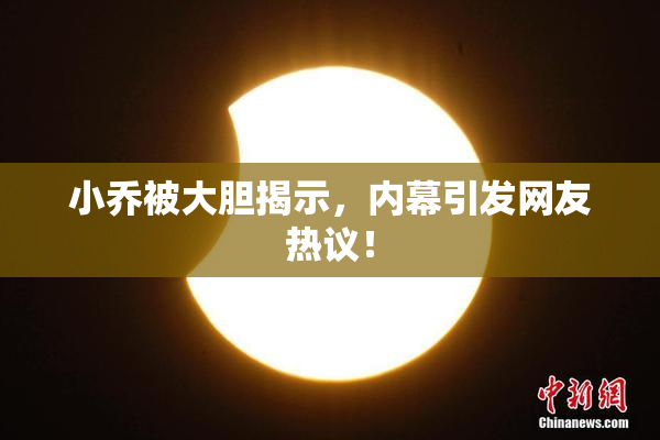 小乔被大胆揭示，内幕引发网友热议！
