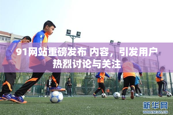 91网站重磅发布 内容，引发用户热烈讨论与关注