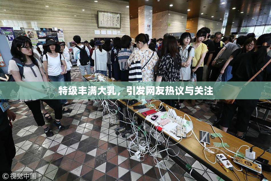特级丰满大乳，引发网友热议与关注