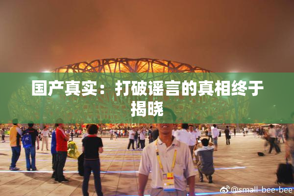 国产真实：打破谣言的真相终于揭晓
