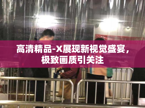 高清精品-X展现新视觉盛宴，极致画质引关注