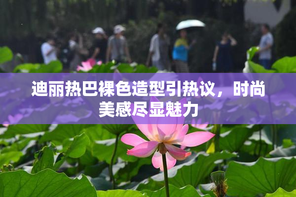 迪丽热巴裸色造型引热议，时尚美感尽显魅力