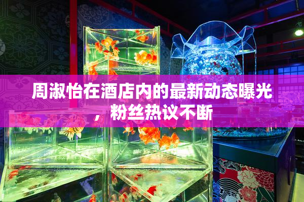 周淑怡在酒店内的最新动态曝光，粉丝热议不断