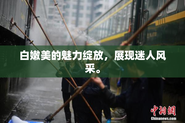 白嫩美的魅力绽放，展现迷人风采。
