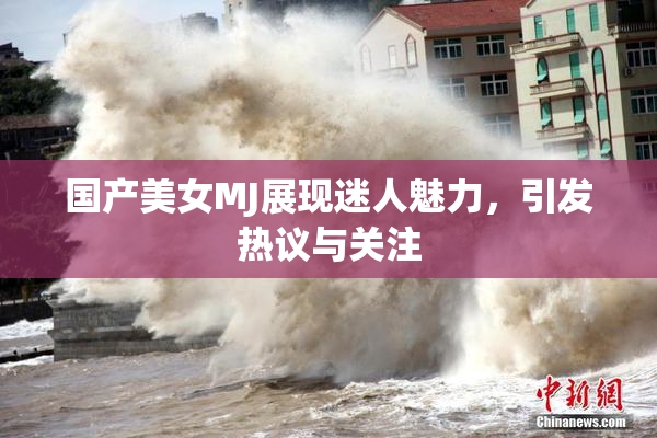 国产美女MJ展现迷人魅力，引发热议与关注