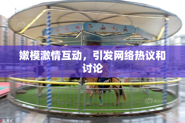 嫩模激情互动，引发网络热议和讨论