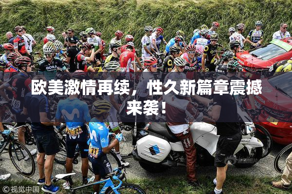 欧美激情再续，性久新篇章震撼来袭！