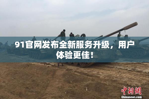 91官网发布全新服务升级，用户体验更佳！