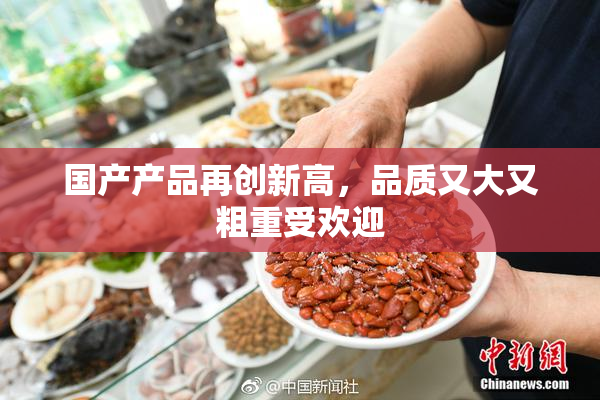 国产产品再创新高，品质又大又粗重受欢迎