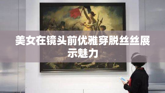 美女在镜头前优雅穿脱丝丝展示魅力