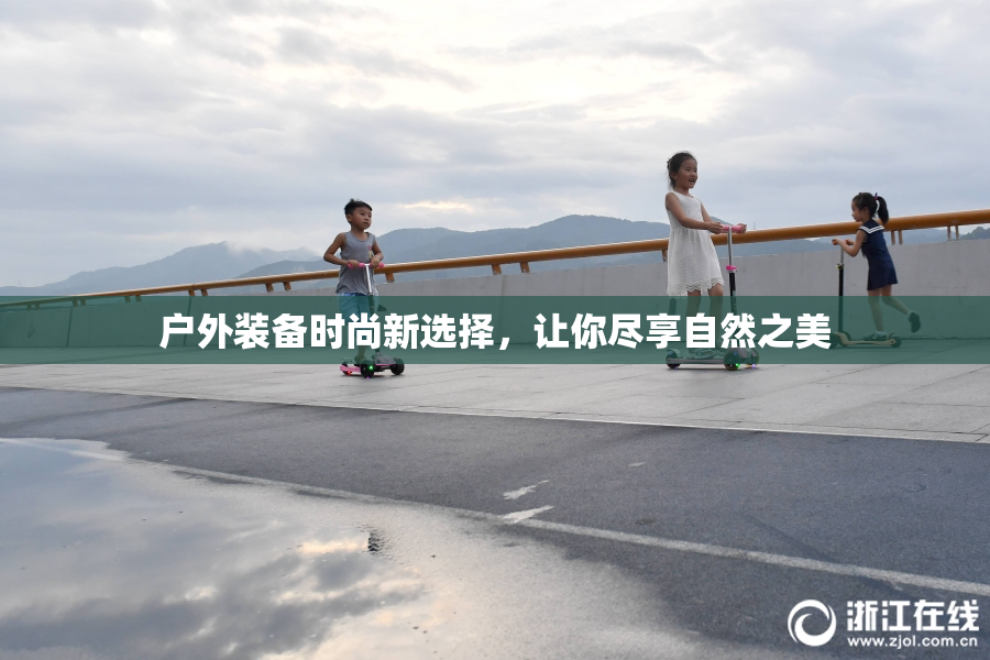户外装备时尚新选择，让你尽享自然之美